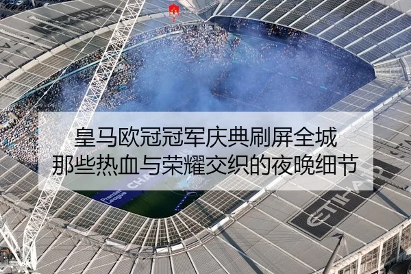 皇马欧冠冠军庆典刷屏全城 那些热血与荣耀交织的夜晚细节